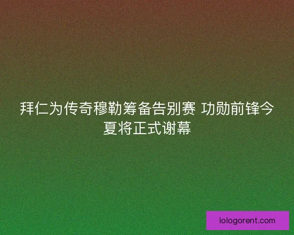 拜仁为传奇穆勒筹备告别赛 功勋前锋今夏将正式谢幕